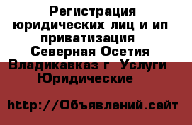 Регистрация юридических лиц и ип, приватизация - Северная Осетия, Владикавказ г. Услуги » Юридические   